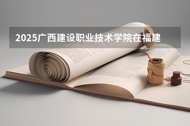 2025广西建设职业技术学院在福建招生计划一览表