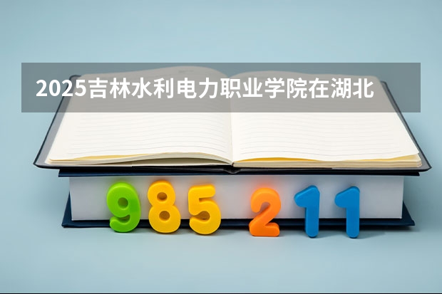 2025吉林水利电力职业学院在湖北招生计划一览表