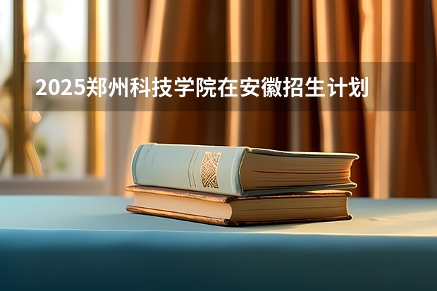 2025郑州科技学院在安徽招生计划一览表