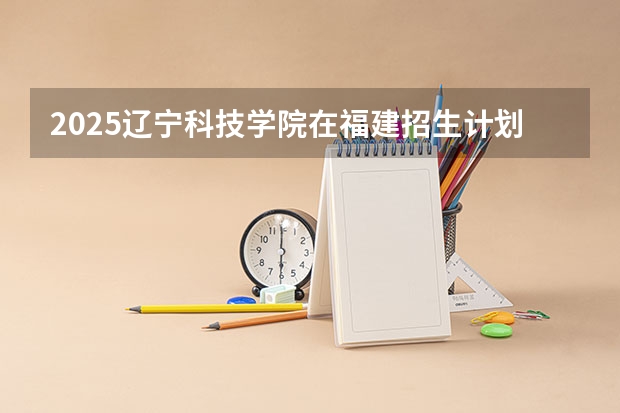 2025辽宁科技学院在福建招生计划一览表
