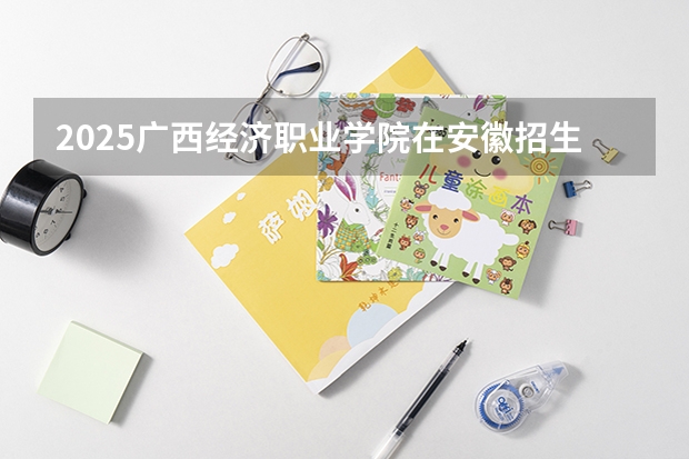 2025广西经济职业学院在安徽招生计划一览表