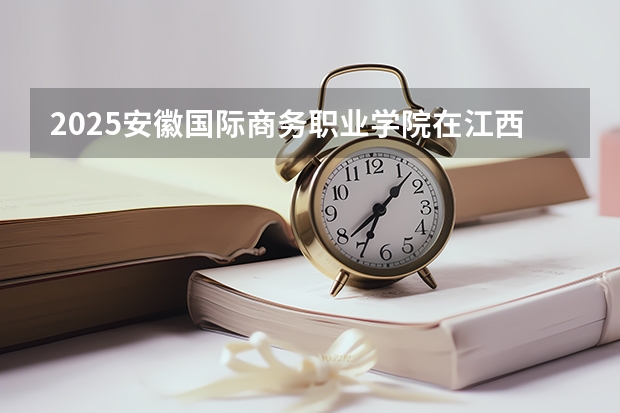 2025安徽国际商务职业学院在江西招生计划一览表