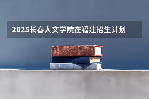 2025长春人文学院在福建招生计划一览表