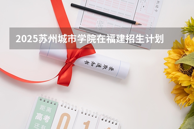 2025苏州城市学院在福建招生计划一览表