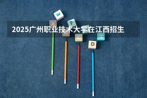 2025广州职业技术大学在江西招生计划一览表