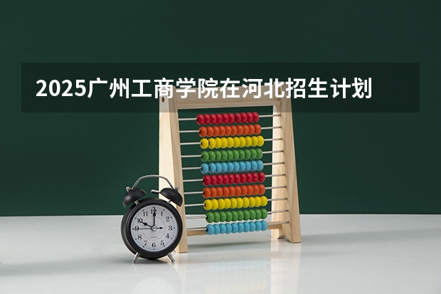 2025广州工商学院在河北招生计划一览表