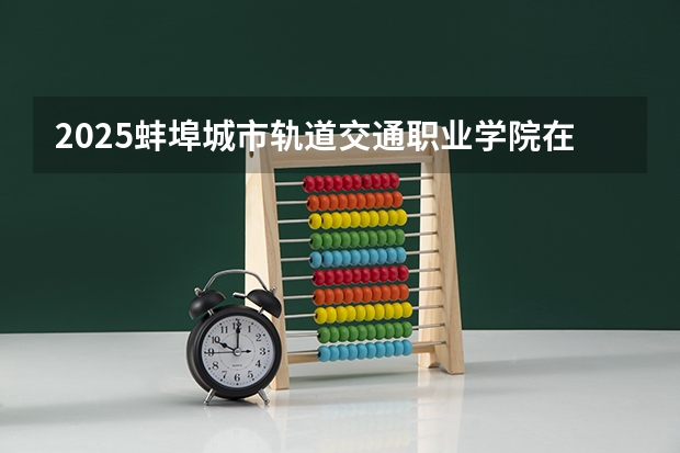 2025蚌埠城市轨道交通职业学院在安徽招生计划一览表