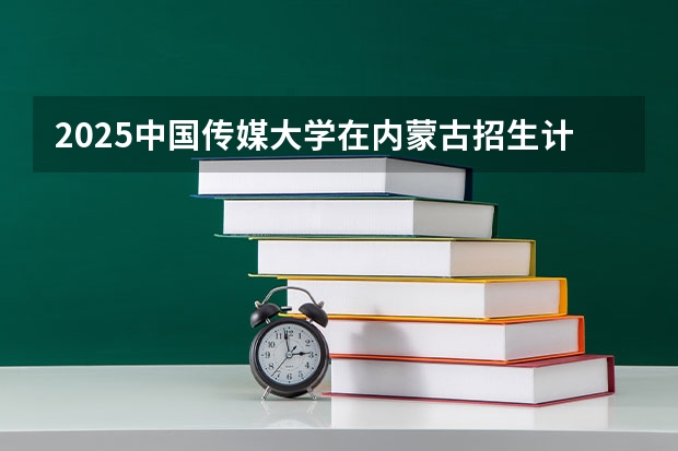 2025中国传媒大学在内蒙古招生计划一览表