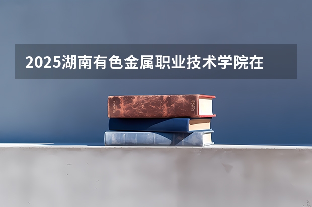 2025湖南有色金属职业技术学院在四川招生计划一览表