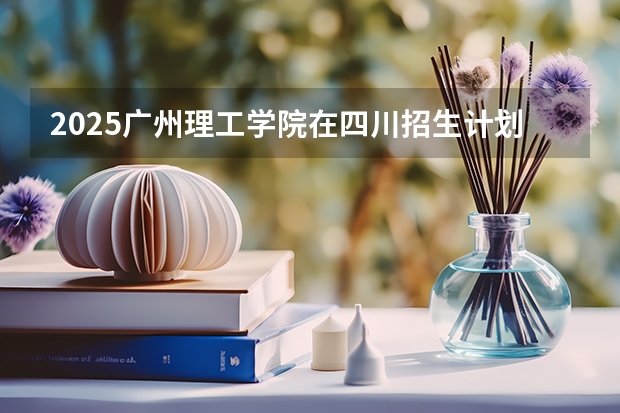 2025广州理工学院在四川招生计划一览表