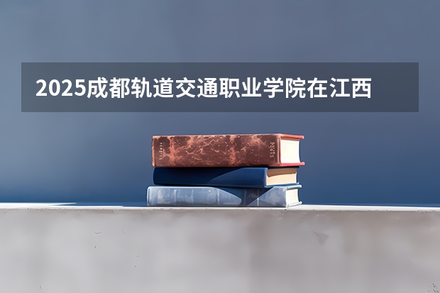 2025成都轨道交通职业学院在江西招生计划一览表