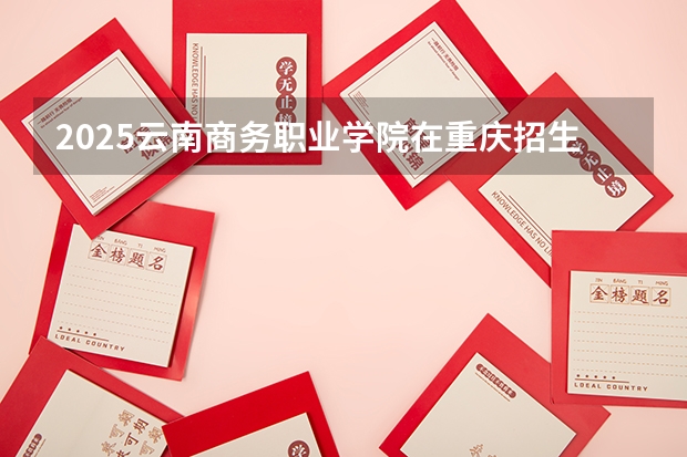 2025云南商务职业学院在重庆招生计划一览表