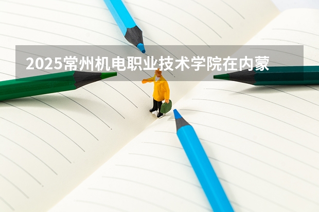 2025常州机电职业技术学院在内蒙古招生计划一览表