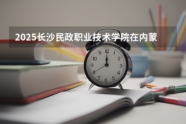 2025长沙民政职业技术学院在内蒙古招生计划一览表