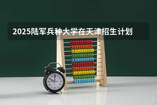 2025陆军兵种大学在天津招生计划一览表