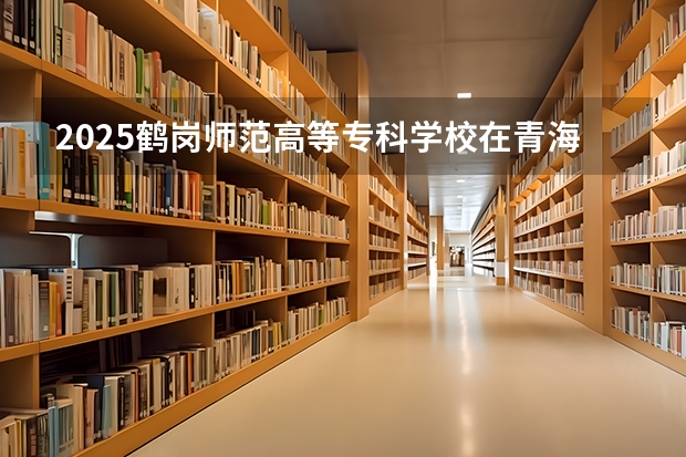 2025鹤岗师范高等专科学校在青海各专业招生人数一览