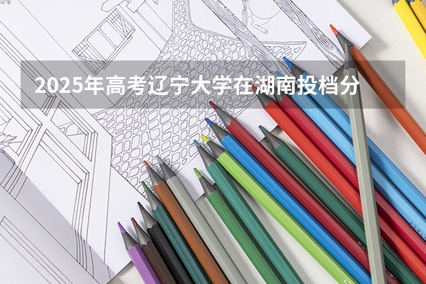 2025年高考辽宁大学在湖南投档分数线总汇