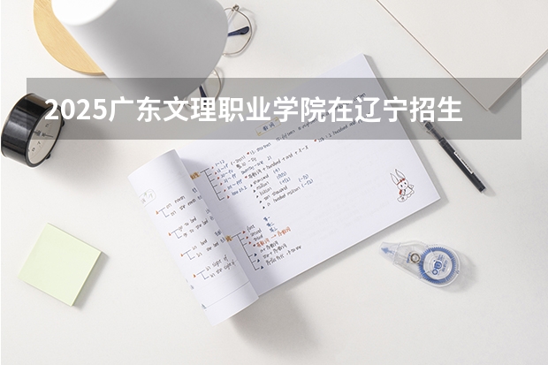 2025广东文理职业学院在辽宁招生计划一览表