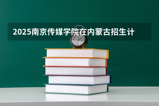 2025南京传媒学院在内蒙古招生计划一览表