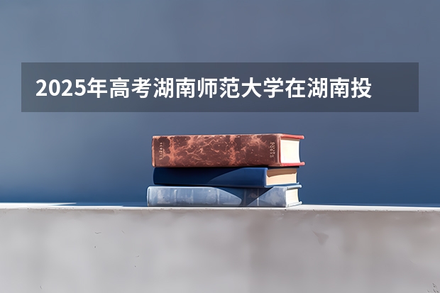 2025年高考湖南师范大学在湖南投档分数线总汇