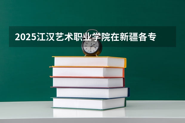 2025江汉艺术职业学院在新疆各专业招生人数一览