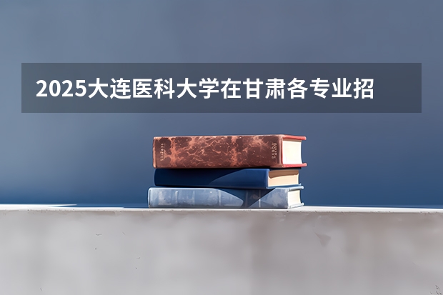 2025大连医科大学在甘肃各专业招生人数一览