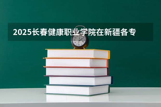 2025长春健康职业学院在新疆各专业招生人数一览