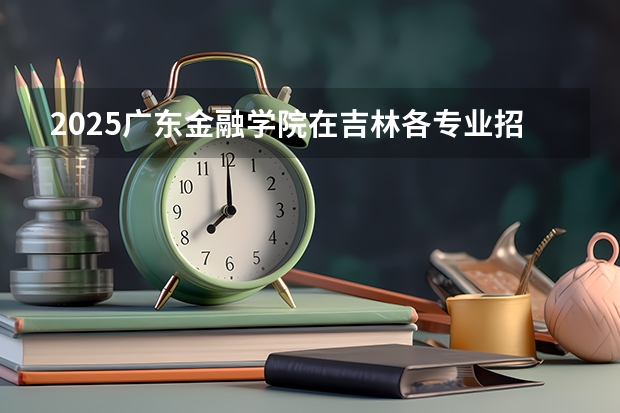 2025广东金融学院在吉林各专业招生人数一览