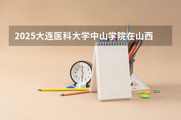 2025大连医科大学中山学院在山西各专业招生人数一览