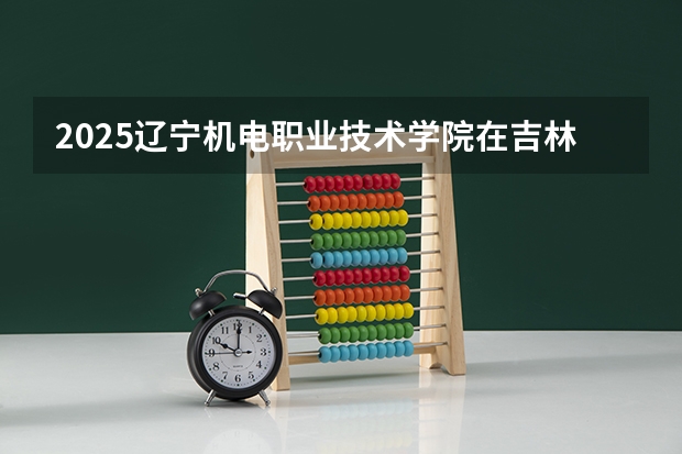 2025辽宁机电职业技术学院在吉林各专业招生人数一览
