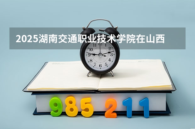 2025湖南交通职业技术学院在山西各专业招生人数一览