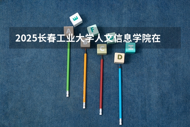 2025长春工业大学人文信息学院在吉林各专业招生人数一览