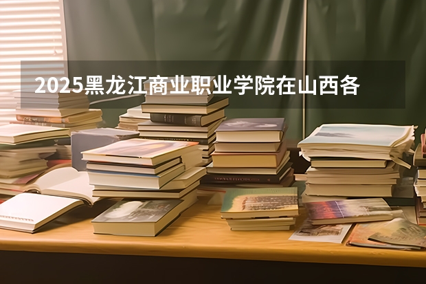 2025黑龙江商业职业学院在山西各专业招生人数一览