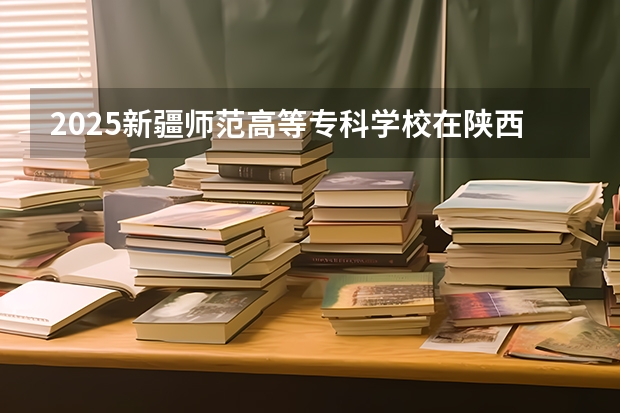 2025新疆师范高等专科学校在陕西各专业招生人数一览