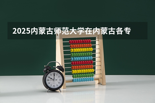 2025内蒙古师范大学在内蒙古各专业招生人数一览（2026参考）