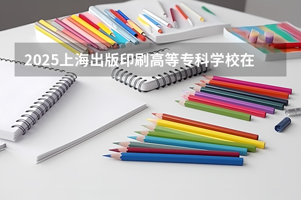 2025上海出版印刷高等专科学校在贵州各专业招生人数一览（2026参考）