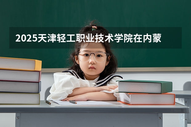 2025天津轻工职业技术学院在内蒙古各专业招生人数一览（2026参考）