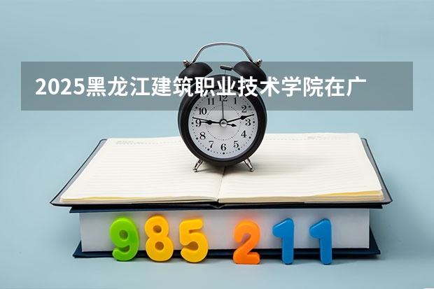 2025黑龙江建筑职业技术学院在广西各专业招生人数一览（2026参考）