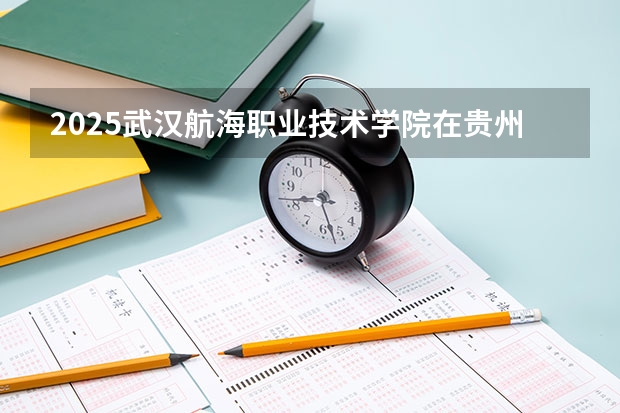 2025武汉航海职业技术学院在贵州各专业招生人数一览（2026参考）