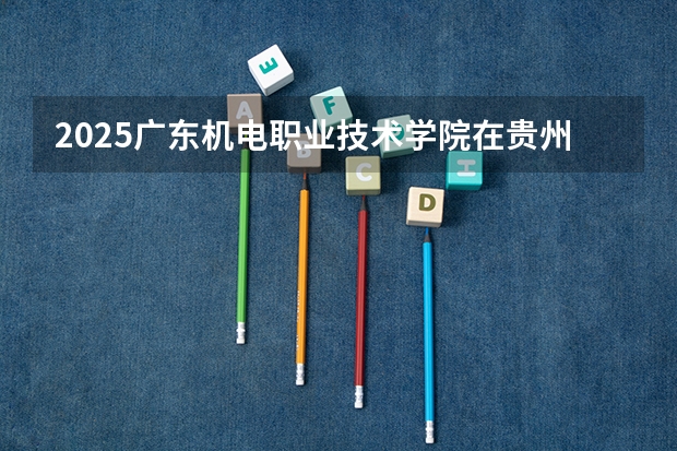 2025广东机电职业技术学院在贵州各专业招生人数一览（2026参考）
