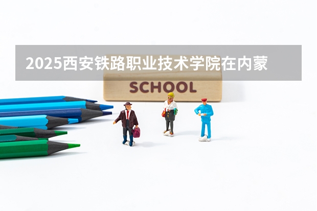2025西安铁路职业技术学院在内蒙古各专业招生人数一览（2026参考）