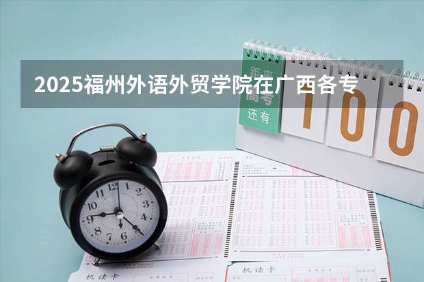 2025福州外语外贸学院在广西各专业招生人数一览（2026参考）