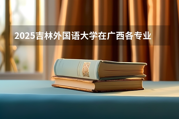 2025吉林外国语大学在广西各专业招生人数一览（2026参考）