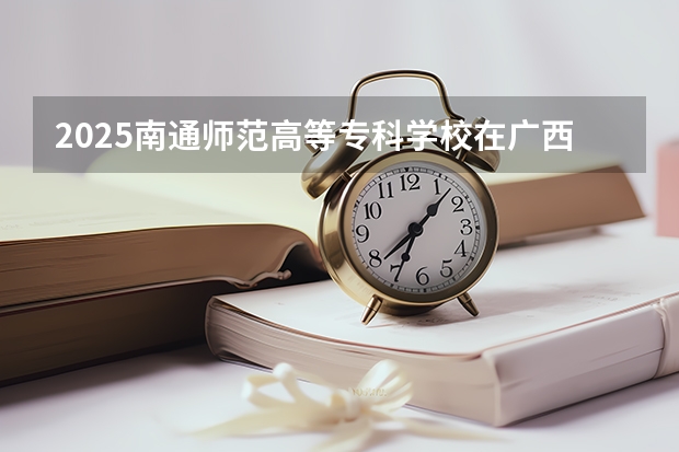 2025南通师范高等专科学校在广西各专业招生人数一览（2026参考）