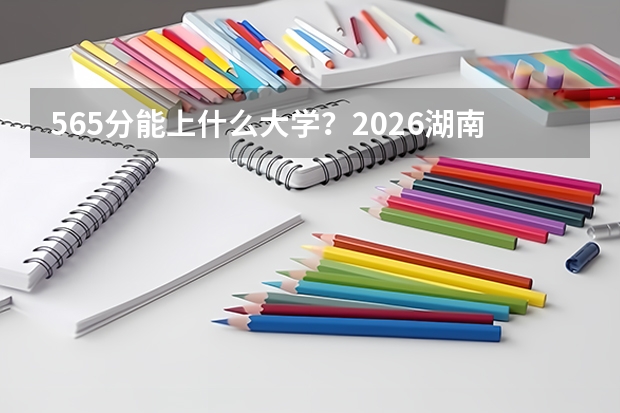 565分能上什么大学？2026湖南考生二三志愿怎么填