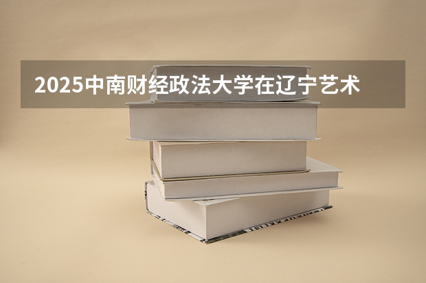 2025中南财经政法大学在辽宁艺术类投档分数线总汇（2026参考）