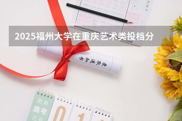 2025福州大学在重庆艺术类投档分数线总汇（2026参考）