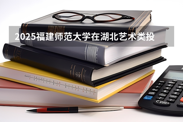 2025福建师范大学在湖北艺术类投档分数线总汇（2026参考）