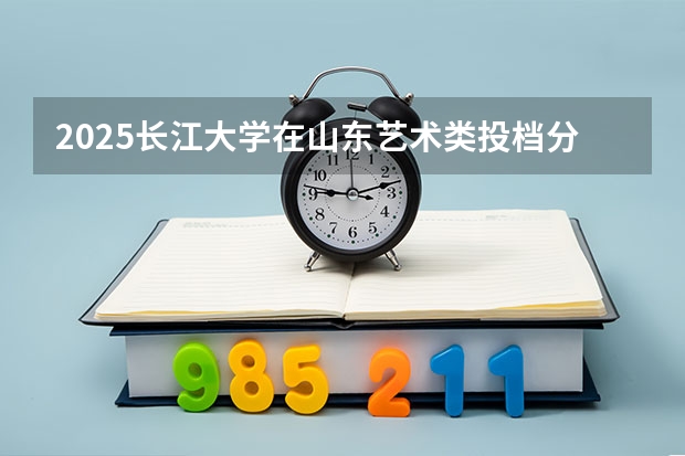2025长江大学在山东艺术类投档分数线总汇（2026参考）
