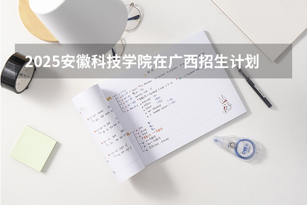 2025安徽科技学院在广西招生计划一览（2026参考）